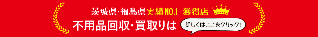 茨城県・福島県実績No.1獲得店　不用品回収・買取りは　詳しくはここをクリック！